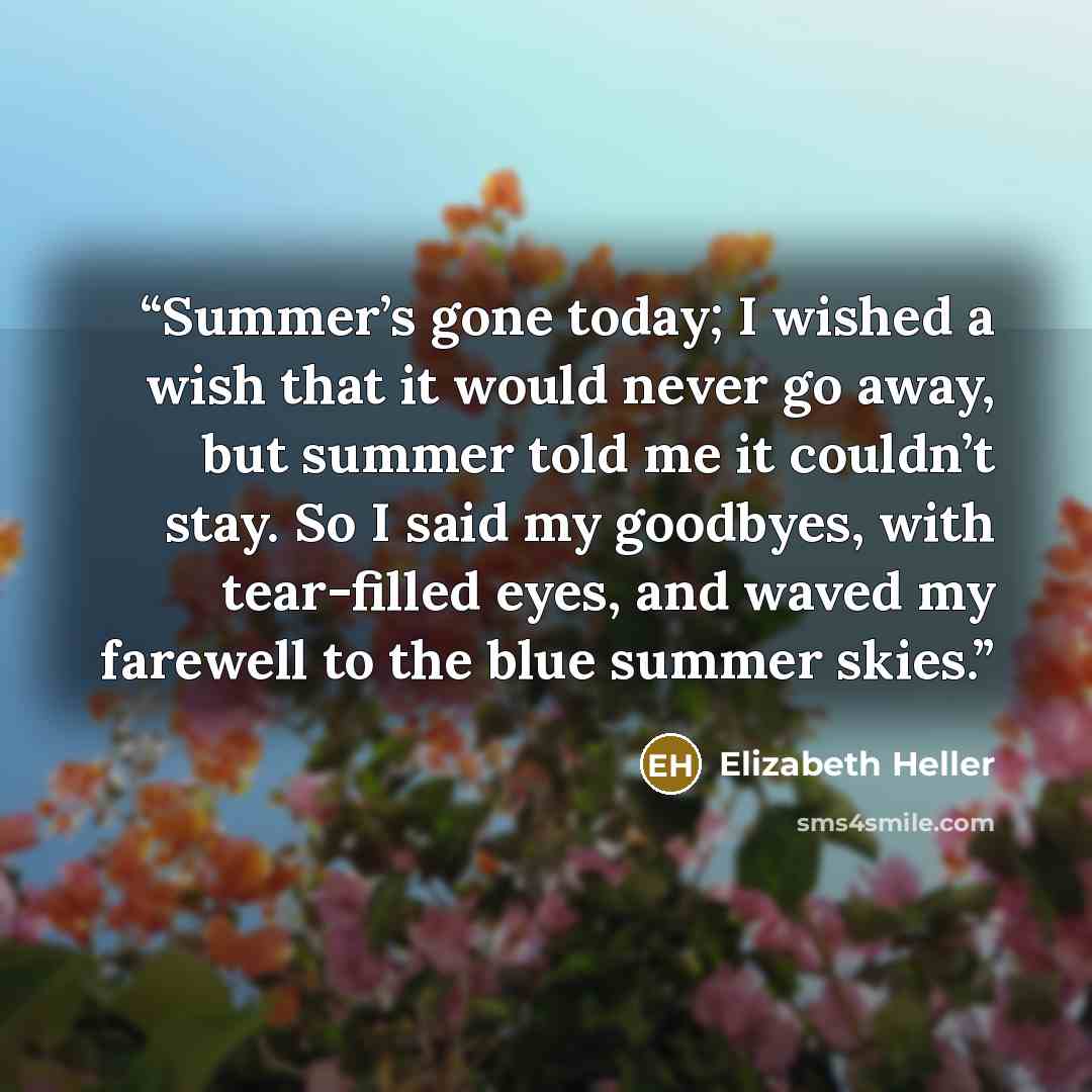 “Summer’s gone today; I wished a wish that it would never go away, but summer told me it couldn’t stay. So I said my goodbyes, with tear-filled eyes, and waved my farewell to the blue summer skies.” quote by Elizabeth Heller
