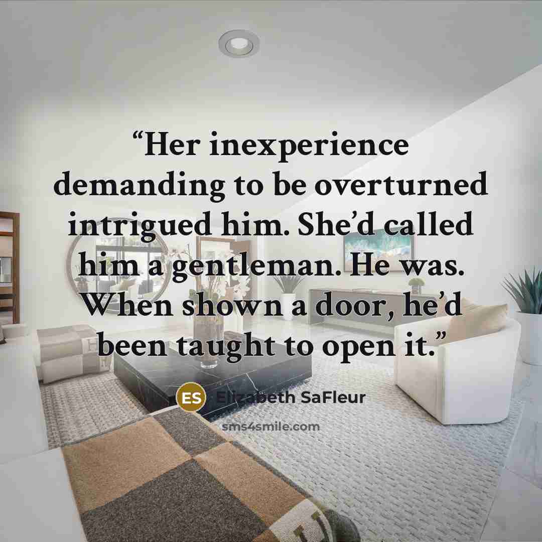 “Her inexperience demanding to be overturned intrigued him. She’d called him a gentleman. He was. When shown a door, he’d been taught to open it.” quote by Elizabeth SaFleur