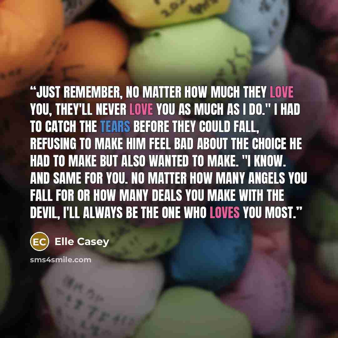 “Just remember, no matter how much they love you, they'll never love you as much as I do." I had to catch the tears before they could fall, refusing to make him feel bad about the choice he had to make but also wanted to make. "I know. And same for you. No matter how many angels you fall for or how…” quote by Elle Casey