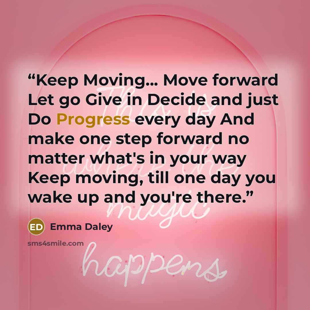 “Keep Moving... Move forward Let go Give in Decide and just Do Progress every day And make one step forward no matter what's in your way Keep moving, till one day you wake up and you're there.” quote by Emma Daley