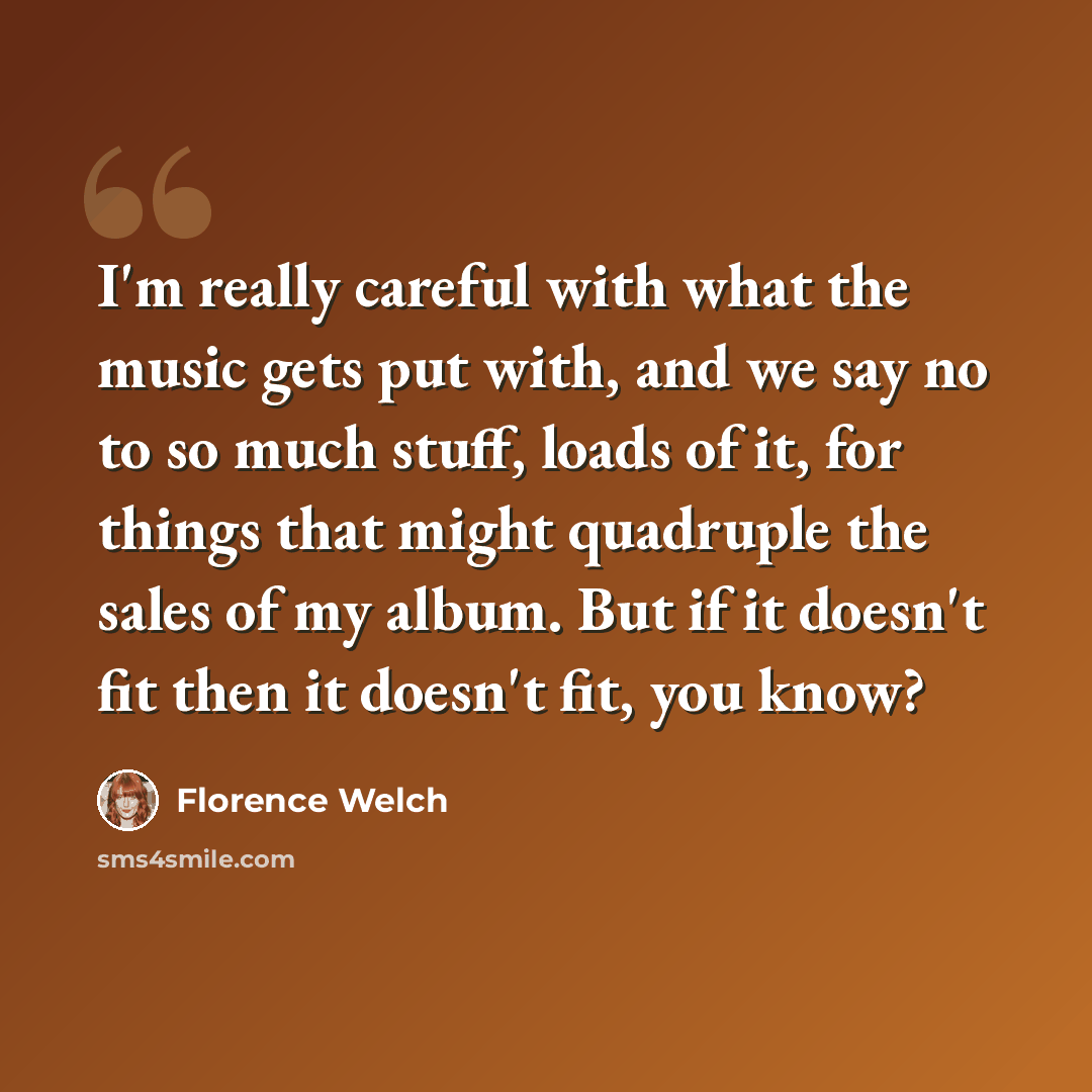 “I'm really careful with what the music gets put with, and we say no to so much stuff, loads of it, for things that might quadruple the sales of my album. But if it doesn't fit then it doesn't fit, you know?” quote by Florence Welch