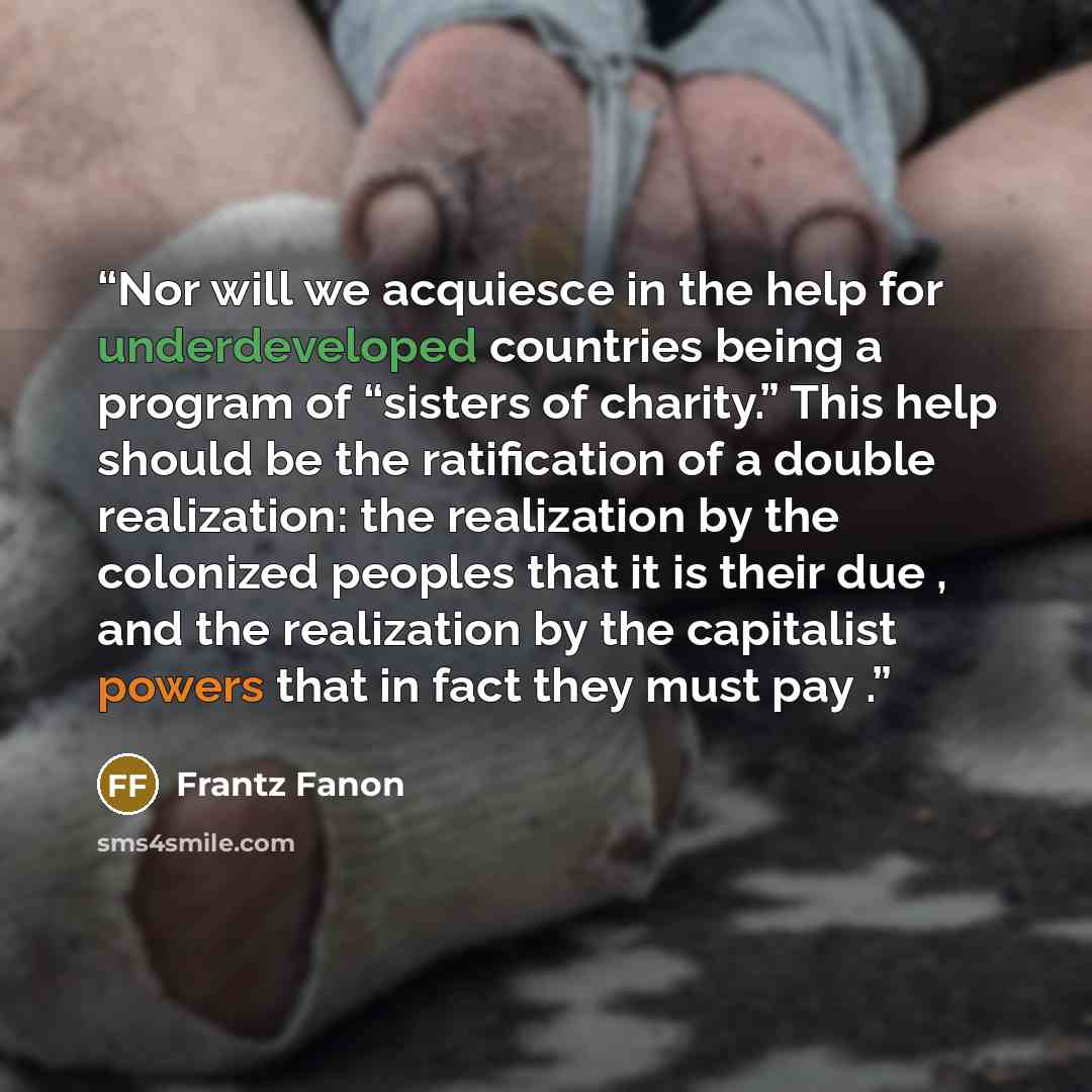 “Nor will we acquiesce in the help for underdeveloped countries being a program of “sisters of charity.” This help should be the ratification of a double realization: the realization by the colonized peoples that it is their due , and the realization by the capitalist powers that in fact they must…” quote by Frantz Fanon
