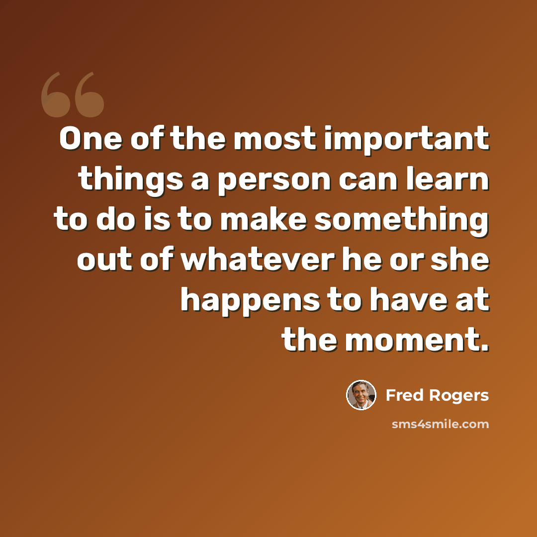 “One of the most important things a person can learn to do is to make something out of whatever he or she happens to have at the moment.” quote by Fred Rogers