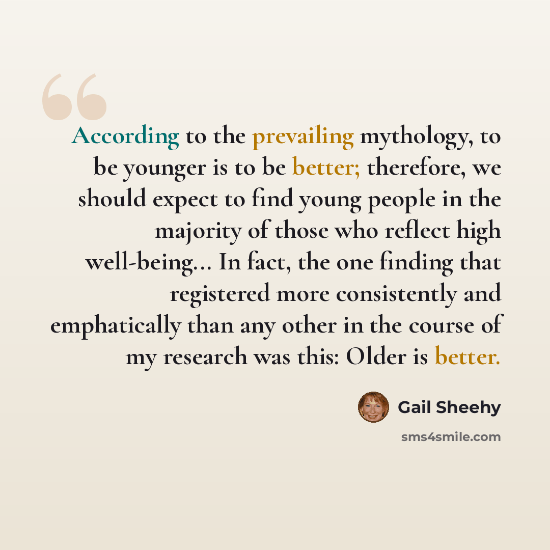 “According to the prevailing mythology, to be younger is to be better; therefore, we should expect to find young people in the majority of those who reflect high well-being... In fact, the one finding that registered more consistently and emphatically than any other in the course of my research was…” quote by Gail Sheehy