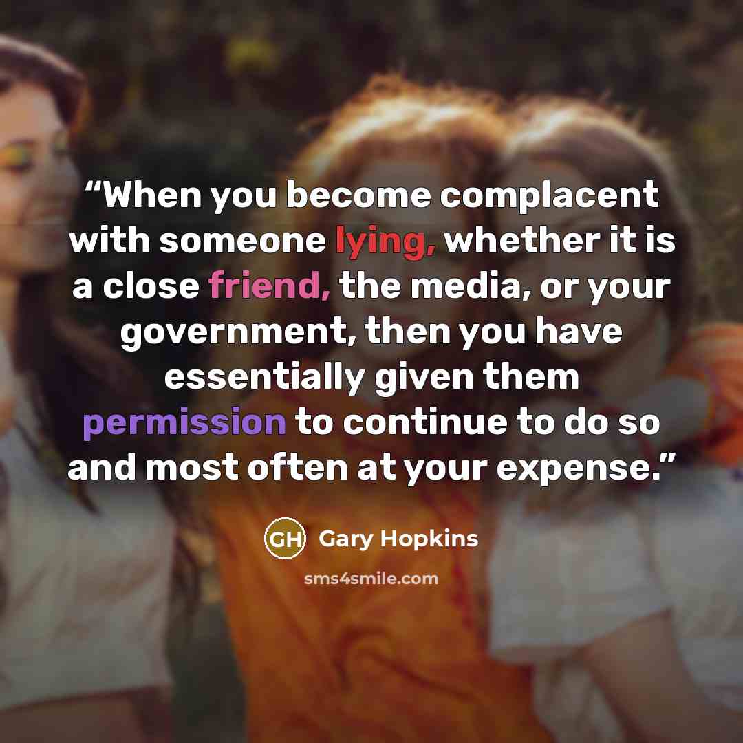 “When you become complacent with someone lying, whether it is a close friend, the media, or your government, then you have essentially given them permission to continue to do so and most often at your expense.” quote by Gary Hopkins