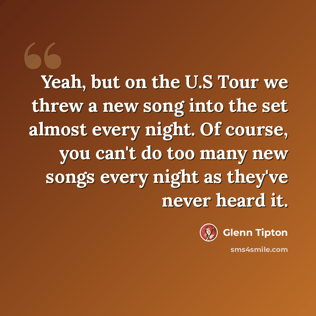 “Yeah, but on the U.S Tour we threw a new song into the set almost every night. Of course, you can't do too many new songs every night as they've never heard it.” quote by Glenn Tipton