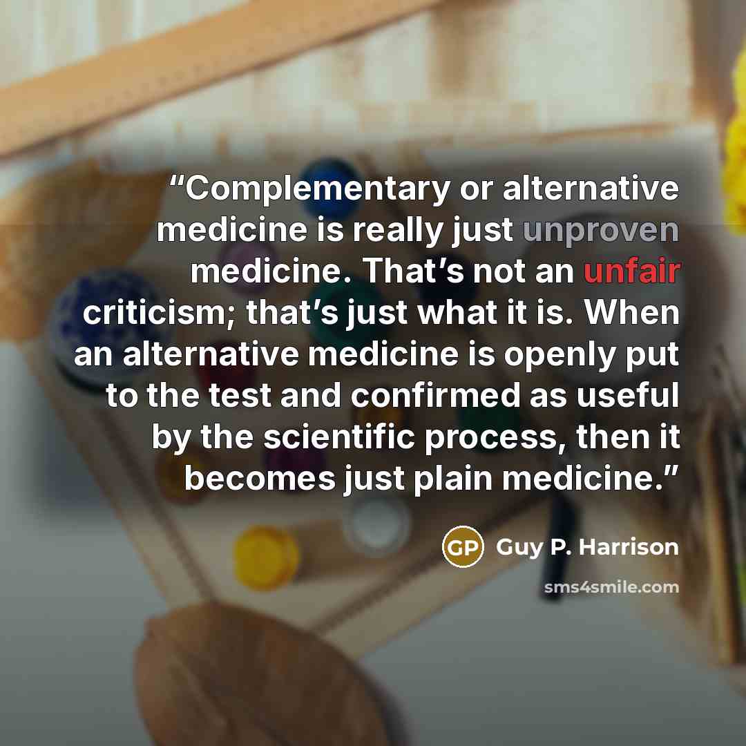 “Complementary or alternative medicine is really just unproven medicine. That’s not an unfair criticism; that’s just what it is. When an alternative medicine is openly put to the test and confirmed as useful by the scientific process, then it becomes just plain medicine.” quote by Guy P. Harrison