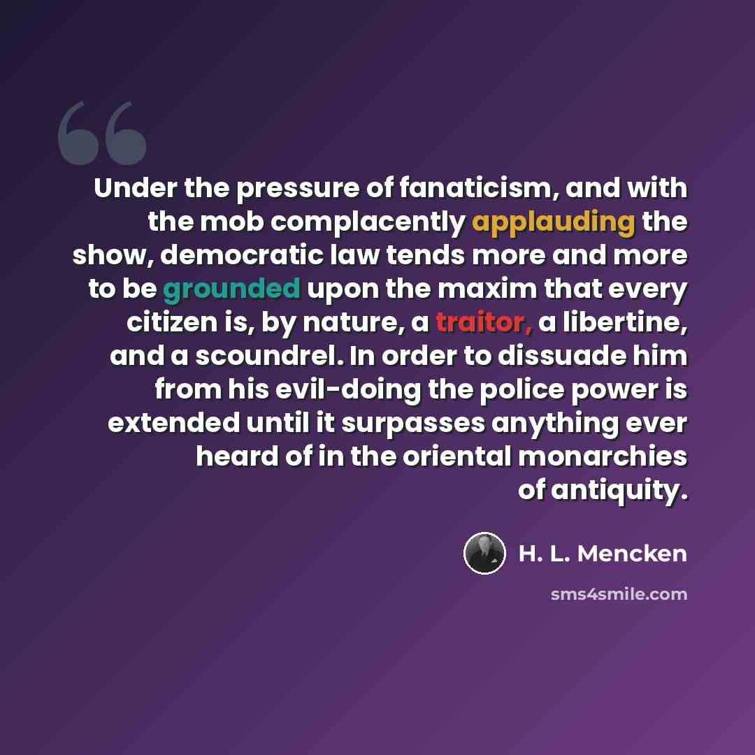“Under the pressure of fanaticism, and with the mob complacently applauding the show, democratic law tends more and more to be grounded upon the maxim that every citizen is, by nature, a traitor, a libertine, and a scoundrel. In order to dissuade him from his evil-doing the police power is extended…” quote by H. L. Mencken