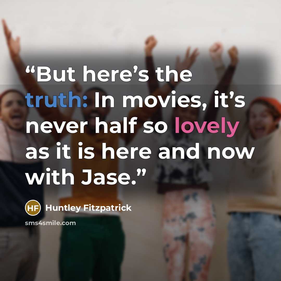“But here’s the truth: In movies, it’s never half so lovely as it is here and now with Jase.” quote by Huntley Fitzpatrick
