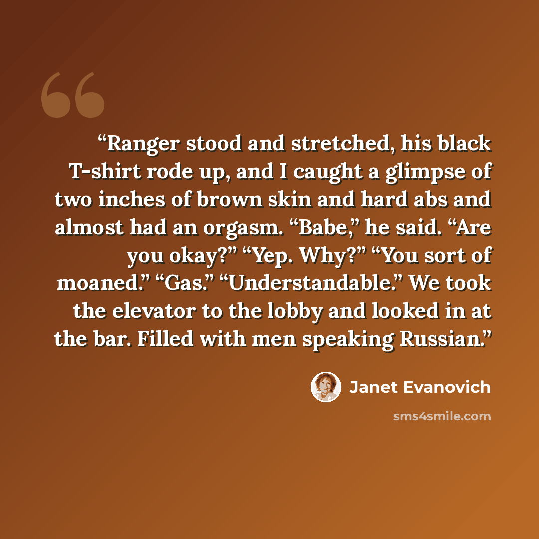 “Ranger stood and stretched, his black T-shirt rode up, and I caught a glimpse of two inches of brown skin and hard abs and almost had an orgasm. “Babe,” he said. “Are you okay?” “Yep. Why?” “You sort of moaned.” “Gas.” “Understandable.” We took the elevator to the lobby and looked in at the bar…” quote by Janet Evanovich