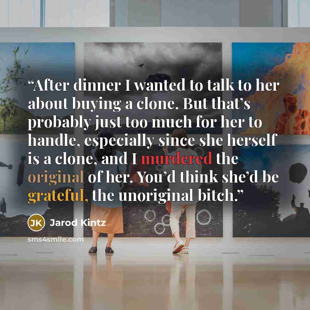 “After dinner I wanted to talk to her about buying a clone. But that’s probably just too much for her to handle, especially since she herself is a clone, and I murdered the original of her. You’d think she’d be grateful, the unoriginal bitch.” quote by Jarod Kintz
