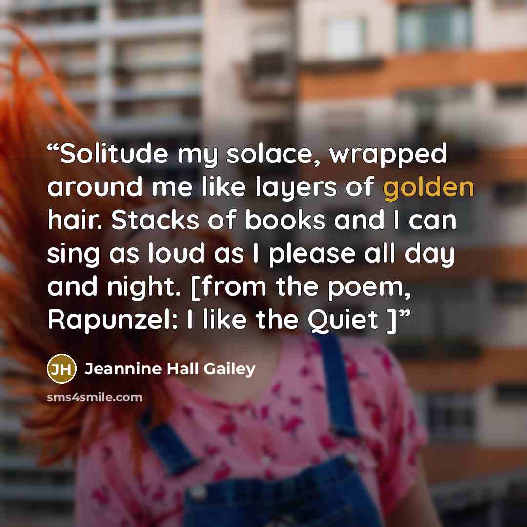 “Solitude my solace, wrapped around me like layers of golden hair. Stacks of books and I can sing as loud as I please all day and night. [from the poem, Rapunzel: I like the Quiet ]” quote by Jeannine Hall Gailey