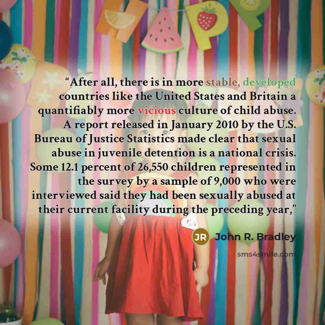 “After all, there is in more stable, developed countries like the United States and Britain a quantifiably more vicious culture of child abuse. A report released in January 2010 by the U.S. Bureau of Justice Statistics made clear that sexual abuse in juvenile detention is a national crisis. Some…” quote by John R. Bradley