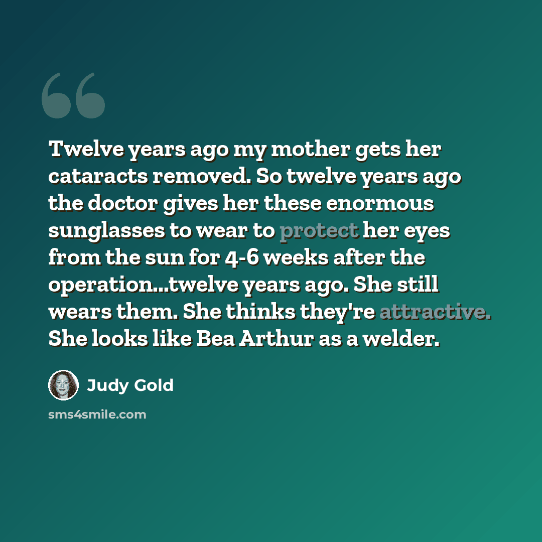 “Twelve years ago my mother gets her cataracts removed. So twelve years ago the doctor gives her these enormous sunglasses to wear to protect her eyes from the sun for 4-6 weeks after the operation...twelve years ago. She still wears them. She thinks they're attractive. She looks like Bea Arthur as…” quote by Judy Gold