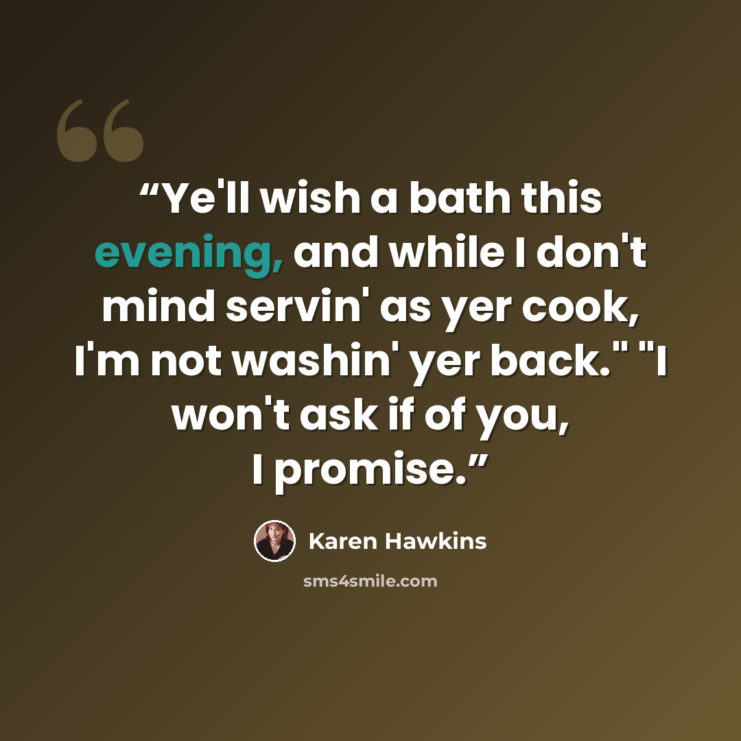 “Ye'll wish a bath this evening, and while I don't mind servin' as yer cook, I'm not washin' yer back." "I won't ask if of you, I promise.” quote by Karen Hawkins