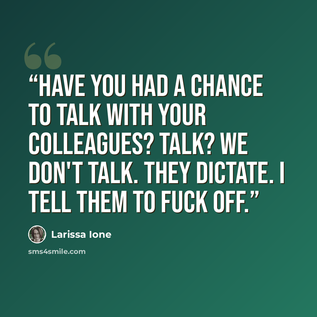“Have you had a chance to talk with your colleagues? Talk? We don't talk. They dictate. I tell them to fuck off.” quote by Larissa Ione
