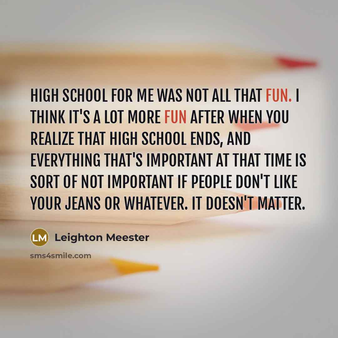 “High school for me was not all that fun. I think it's a lot more fun after when you realize that high school ends, and everything that's important at that time is sort of not important if people don't like your jeans or whatever. It doesn't matter.” quote by Leighton Meester