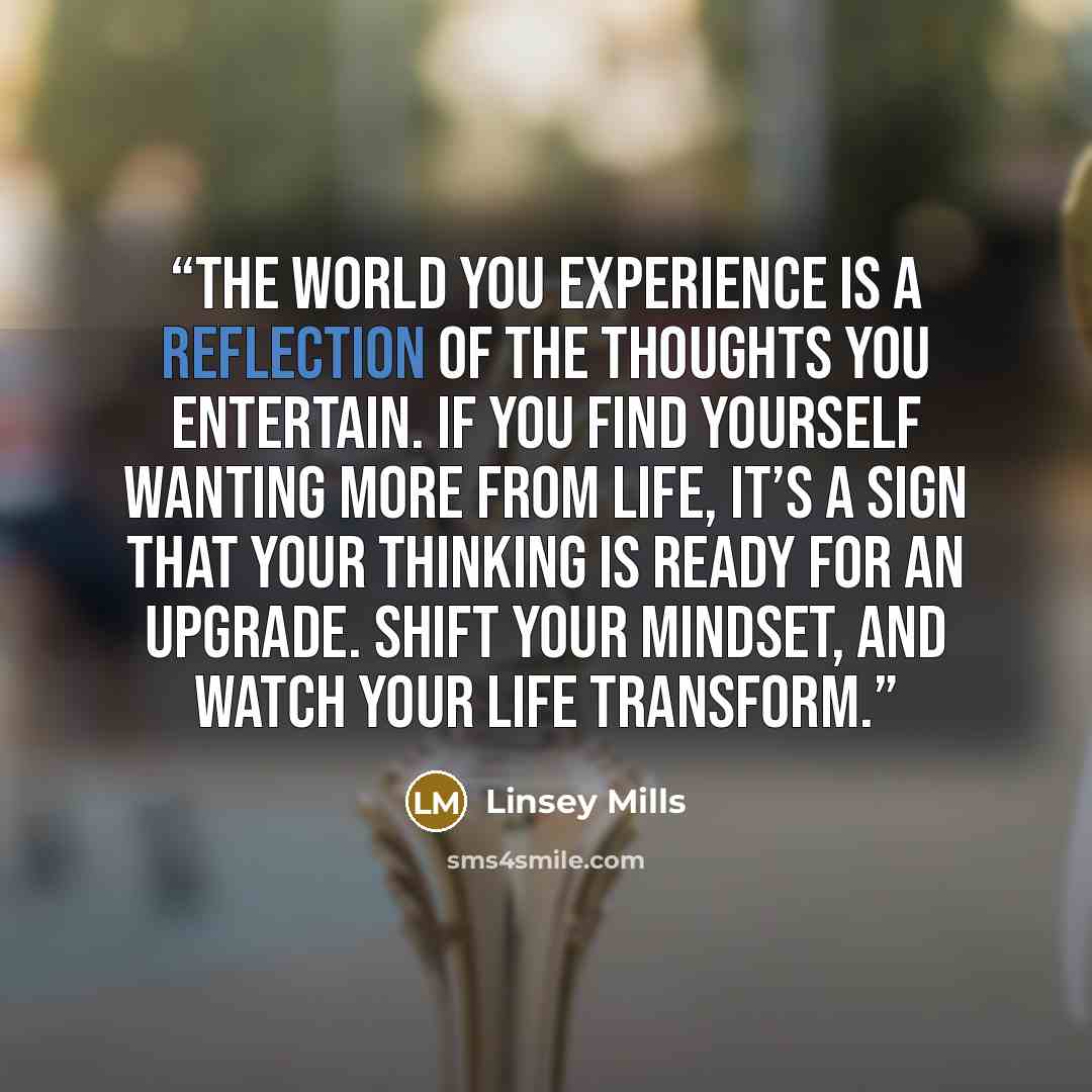 “The world you experience is a reflection of the thoughts you entertain. If you find yourself wanting more from life, it’s a sign that your thinking is ready for an upgrade. Shift your mindset, and watch your life transform.” quote by Linsey Mills