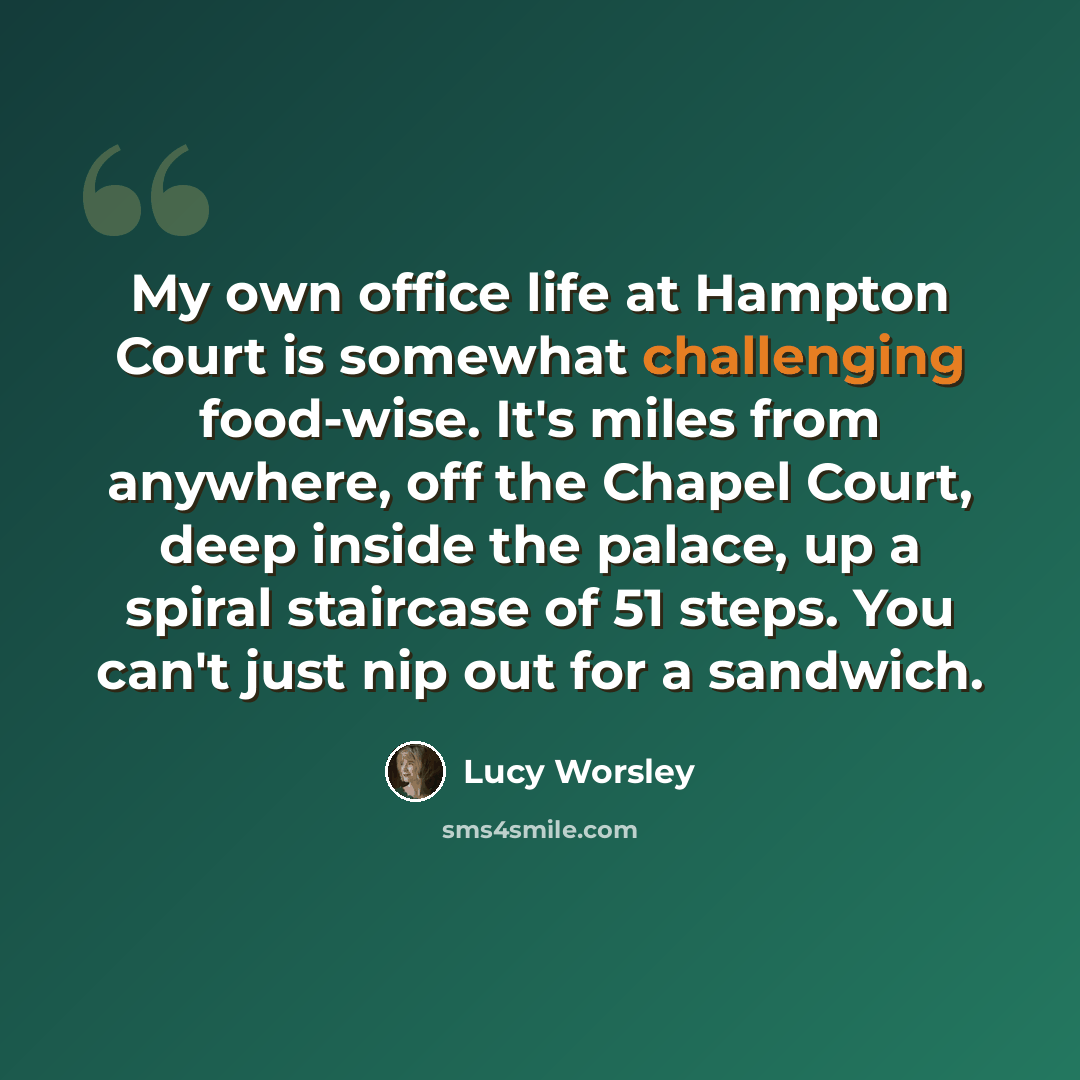 “My own office life at Hampton Court is somewhat challenging food-wise. It's miles from anywhere, off the Chapel Court, deep inside the palace, up a spiral staircase of 51 steps. You can't just nip out for a sandwich.” quote by Lucy Worsley