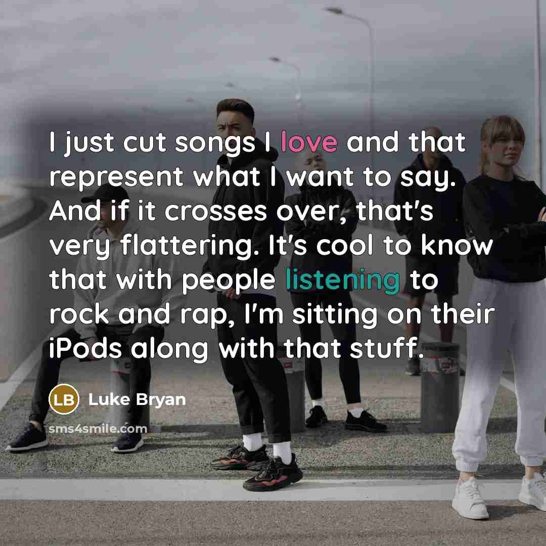“I just cut songs I love and that represent what I want to say. And if it crosses over, that's very flattering. It's cool to know that with people listening to rock and rap, I'm sitting on their iPods along with that stuff.” quote by Luke Bryan