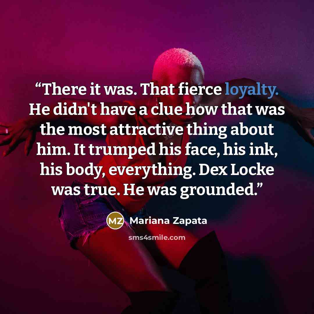 “There it was. That fierce loyalty. He didn't have a clue how that was the most attractive thing about him. It trumped his face, his ink, his body, everything. Dex Locke was true. He was grounded.” quote by Mariana Zapata