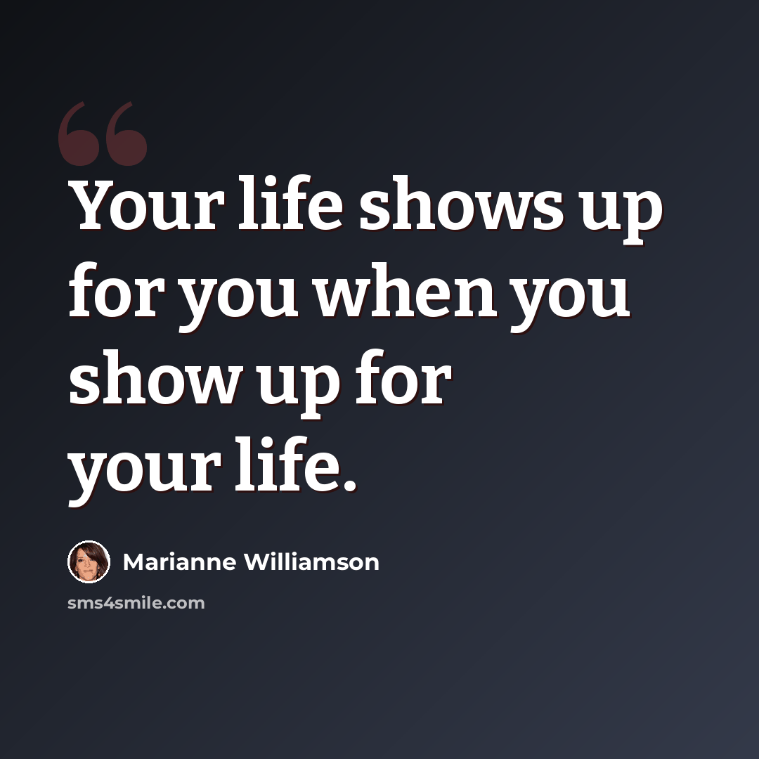 “Your life shows up for you when you show up for your life.” quote by Marianne Williamson
