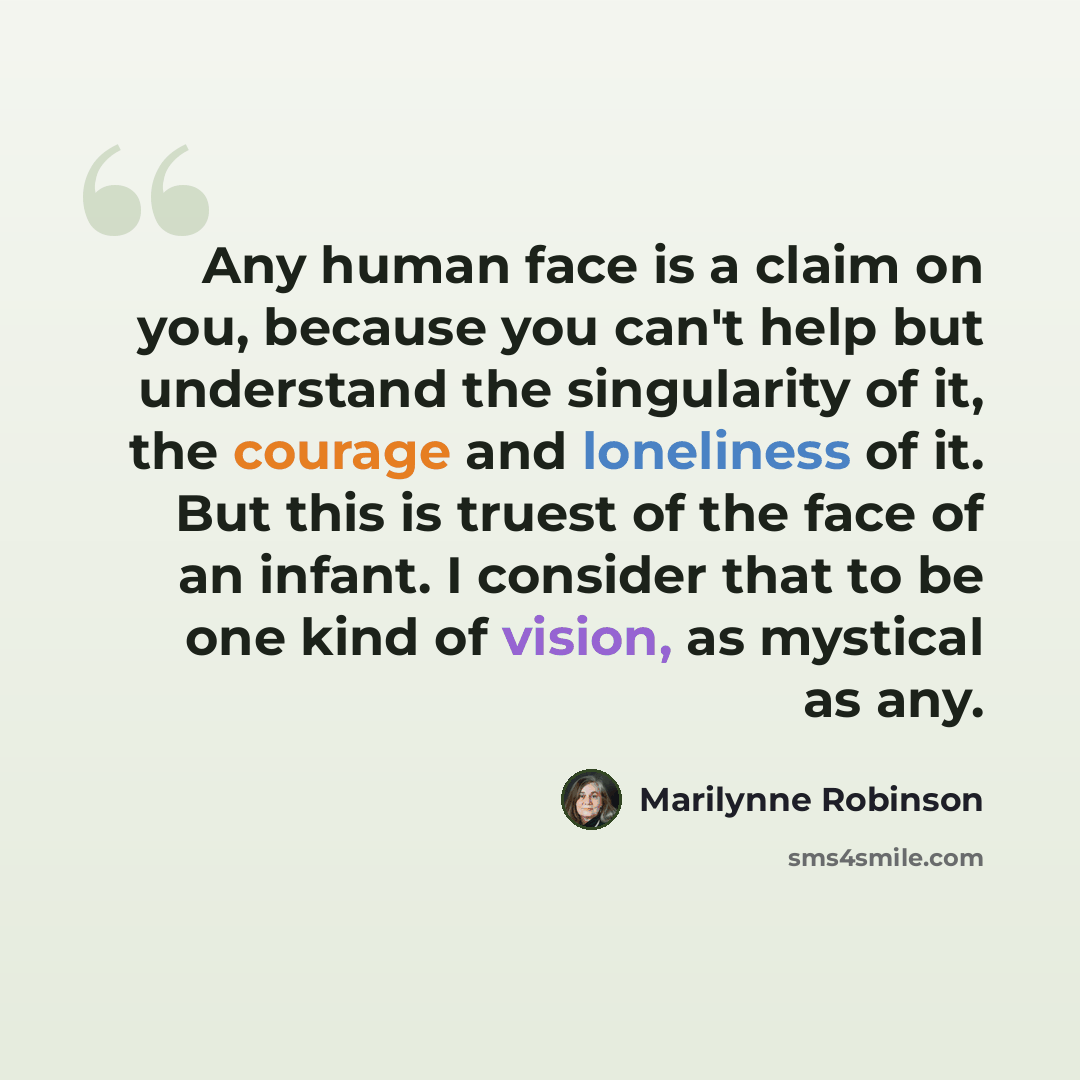 “Any human face is a claim on you, because you can't help but understand the singularity of it, the courage and loneliness of it. But this is truest of the face of an infant. I consider that to be one kind of vision, as mystical as any.” quote by Marilynne Robinson