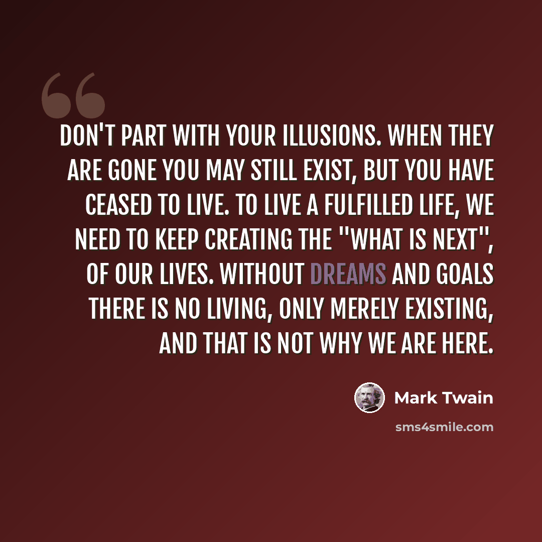 “Don't part with your illusions. When they are gone you may still exist, but you have ceased to live. To live a fulfilled life, we need to keep creating the "what is next", of our lives. Without dreams and goals there is no living, only merely existing, and that is not why we are here.” quote by Mark Twain