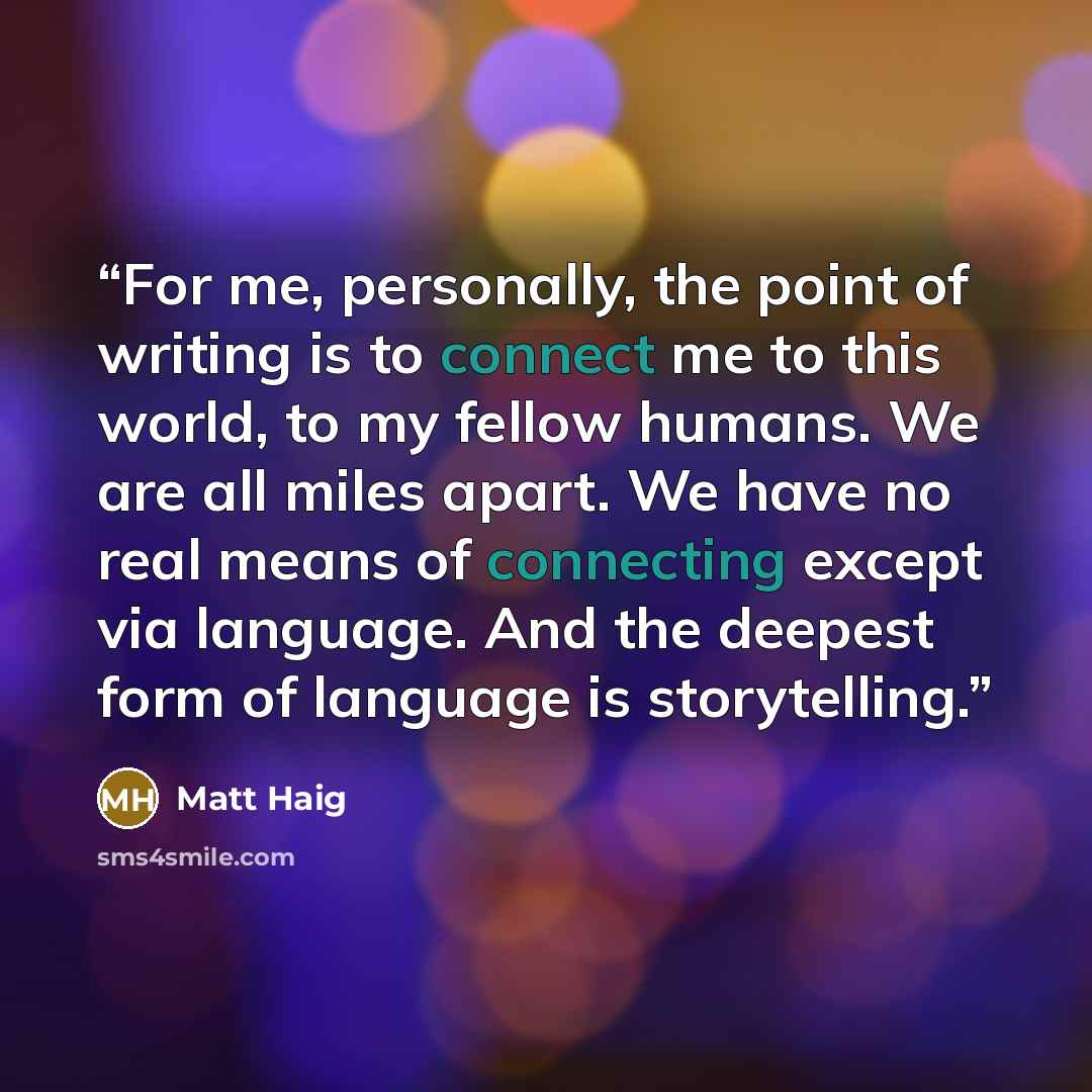 “For me, personally, the point of writing is to connect me to this world, to my fellow humans. We are all miles apart. We have no real means of connecting except via language. And the deepest form of language is storytelling.” quote by Matt Haig