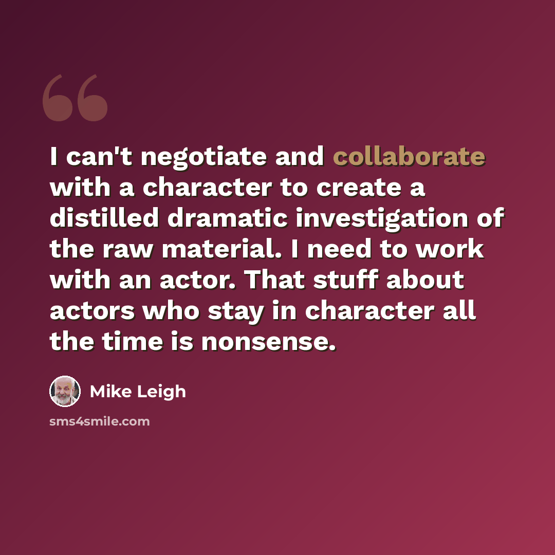 “I can't negotiate and collaborate with a character to create a distilled dramatic investigation of the raw material. I need to work with an actor. That stuff about actors who stay in character all the time is nonsense.” quote by Mike Leigh