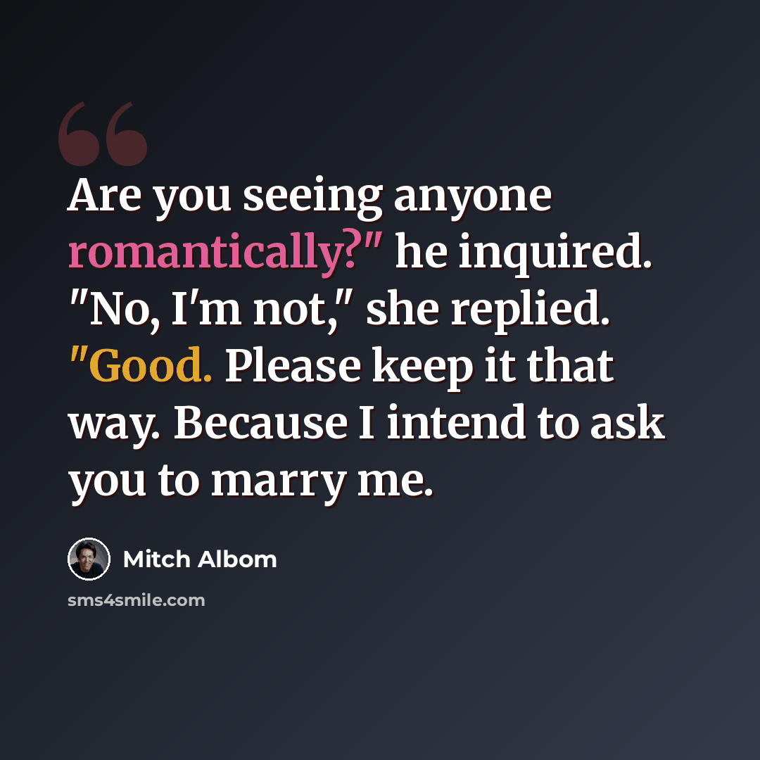“Are you seeing anyone romantically?" he inquired. "No, I'm not," she replied. "Good. Please keep it that way. Because I intend to ask you to marry me.” quote by Mitch Albom