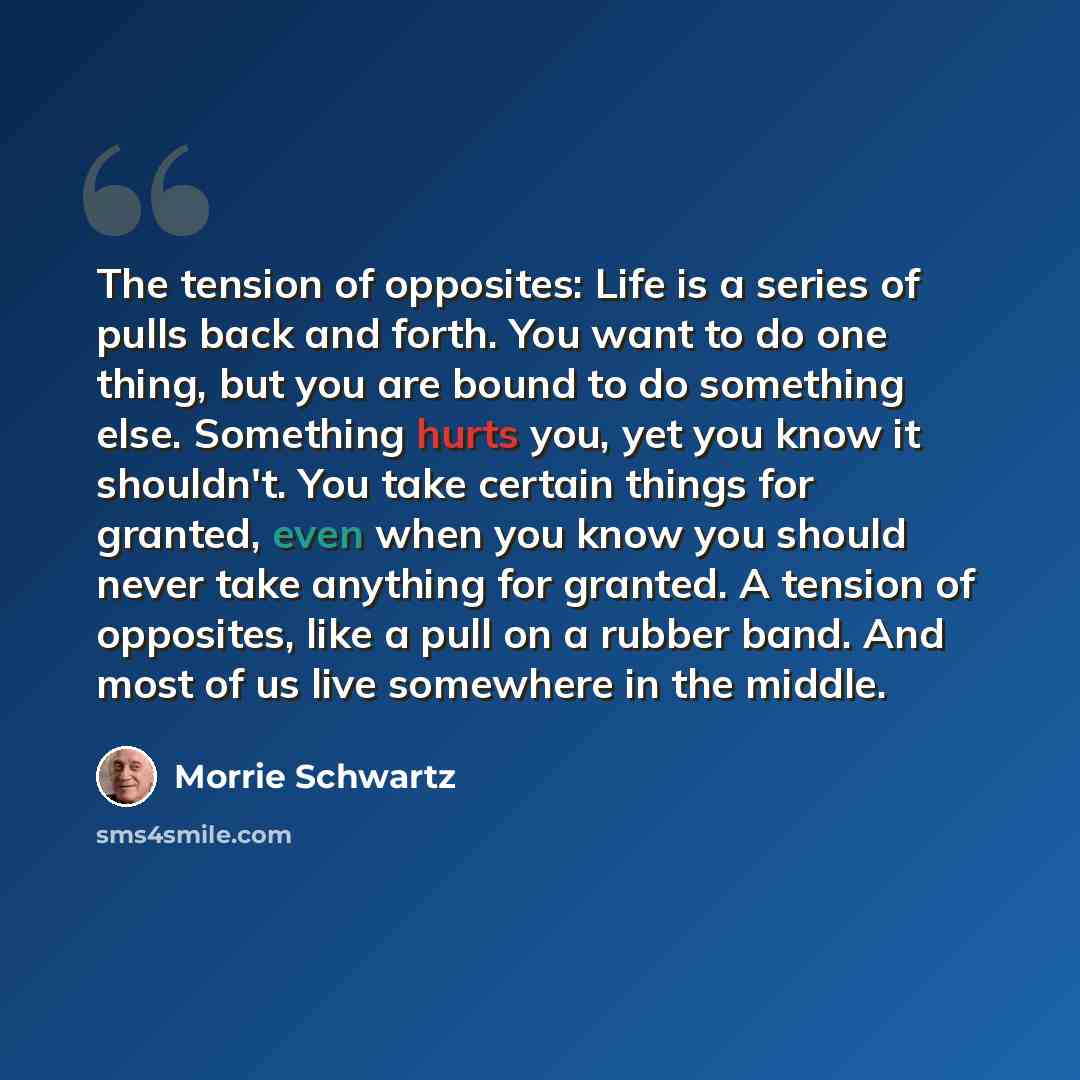 “The tension of opposites: Life is a series of pulls back and forth. You want to do one thing, but you are bound to do something else. Something hurts you, yet you know it shouldn't. You take certain things for granted, even when you know you should never take anything for granted. A tension of…” quote by Morrie Schwartz