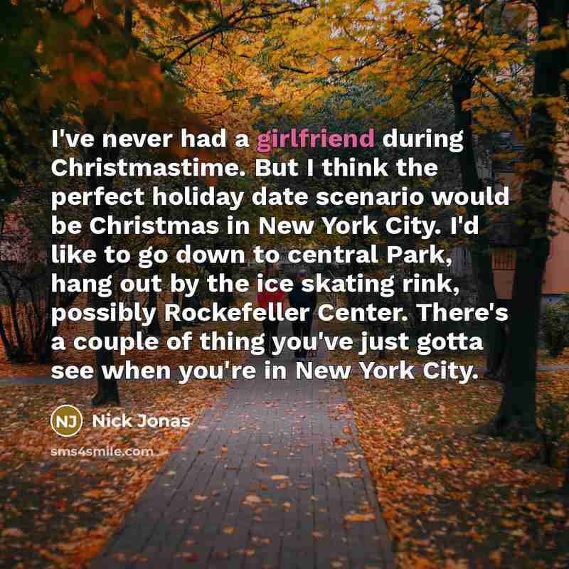 “I've never had a girlfriend during Christmastime. But I think the perfect holiday date scenario would be Christmas in New York City. I'd like to go down to central Park, hang out by the ice skating rink, possibly Rockefeller Center. There's a couple of thing you've just gotta see when you're in…” quote by Nick Jonas