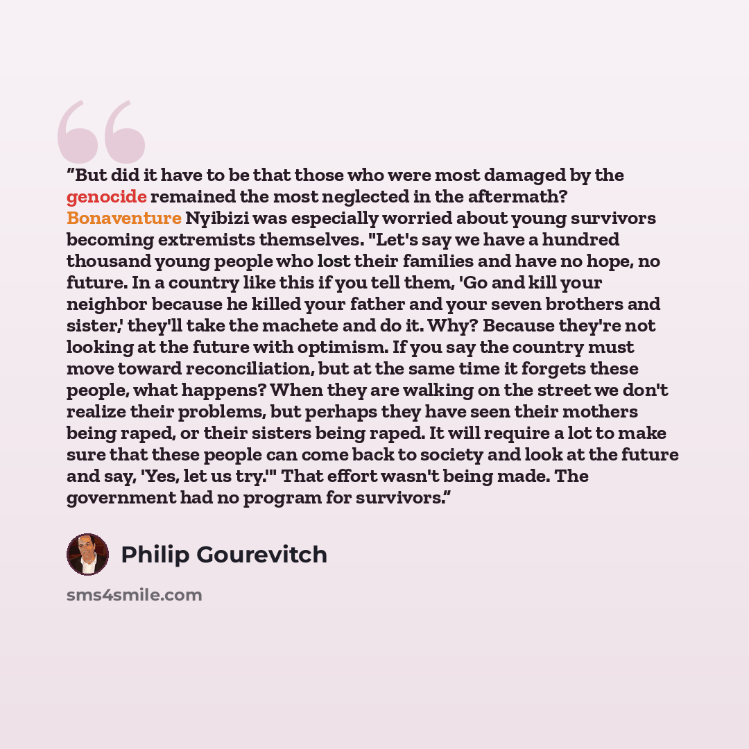 “But did it have to be that those who were most damaged by the genocide remained the most neglected in the aftermath? Bonaventure Nyibizi was especially worried about young survivors becoming extremists themselves. "Let's say we have a hundred thousand young people who lost their families and have…” quote by Philip Gourevitch