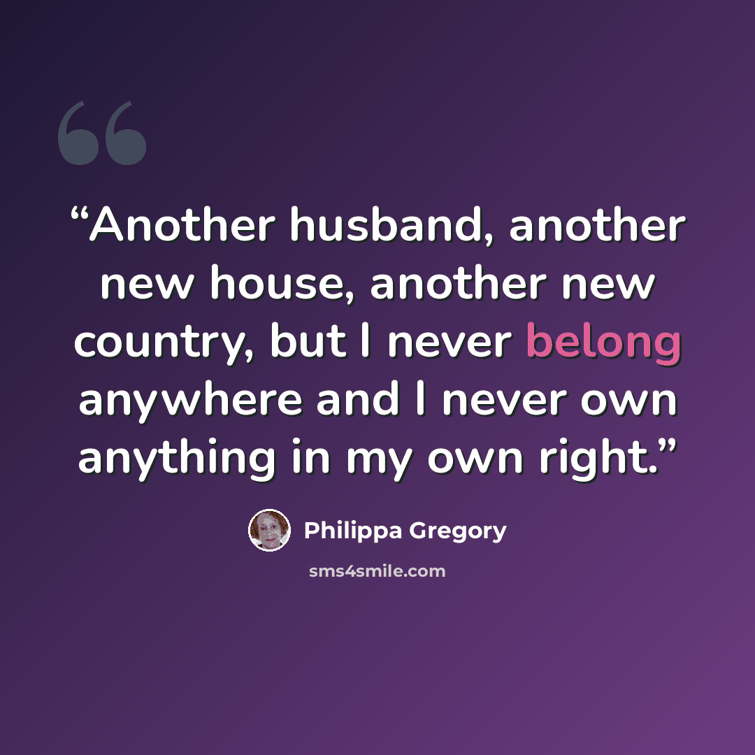 “Another husband, another new house, another new country, but I never belong anywhere and I never own anything in my own right.” quote by Philippa Gregory