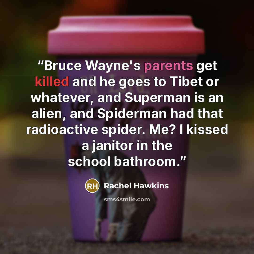 “Bruce Wayne's parents get killed and he goes to Tibet or whatever, and Superman is an alien, and Spiderman had that radioactive spider. Me? I kissed a janitor in the school bathroom.” quote by Rachel Hawkins