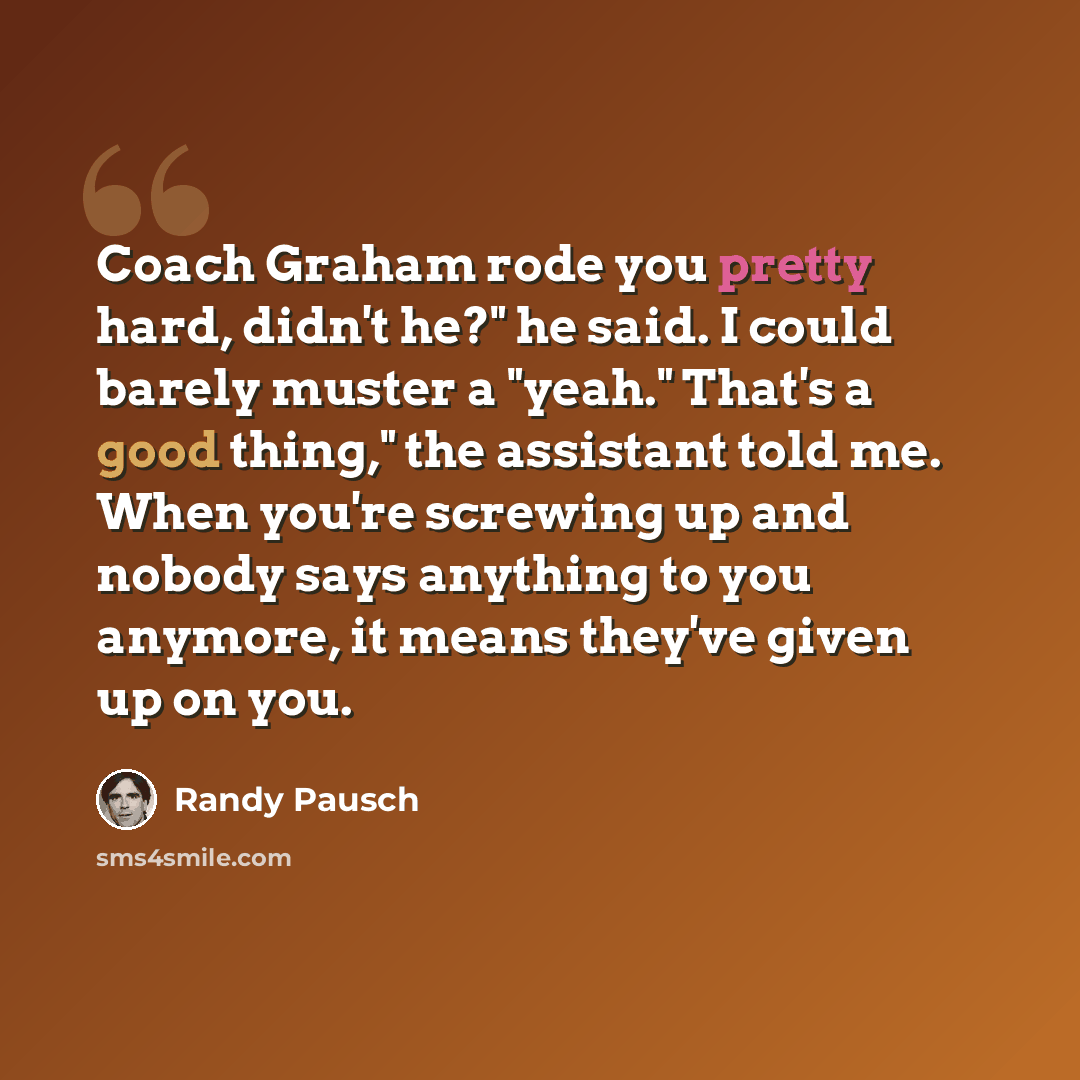 “Coach Graham rode you pretty hard, didn't he?" he said. I could barely muster a "yeah." That's a good thing," the assistant told me. When you're screwing up and nobody says anything to you anymore, it means they've given up on you.” quote by Randy Pausch