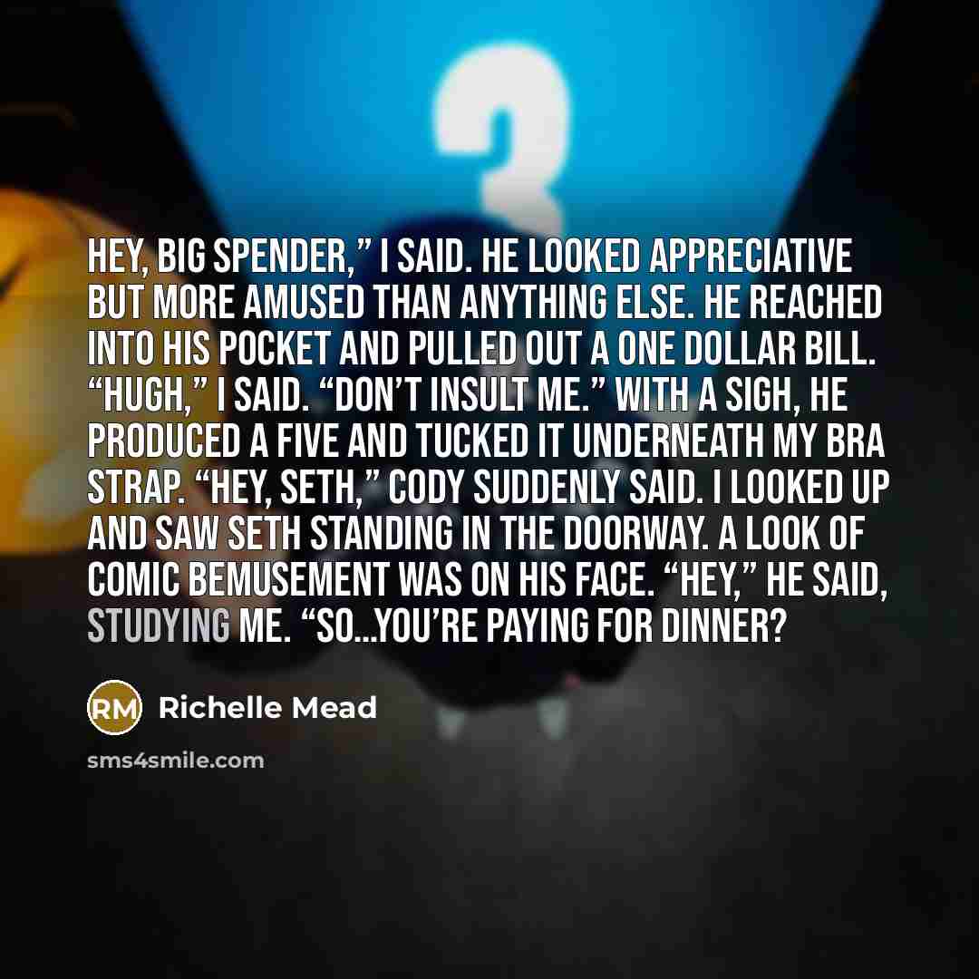 “Hey, big spender,” I said. He looked appreciative but more amused than anything else. He reached into his pocket and pulled out a one dollar bill. “Hugh,” I said. “Don’t insult me.” With a sigh, he produced a five and tucked it underneath my bra strap. “Hey, Seth,” Cody suddenly said. I looked up…” quote by Richelle Mead