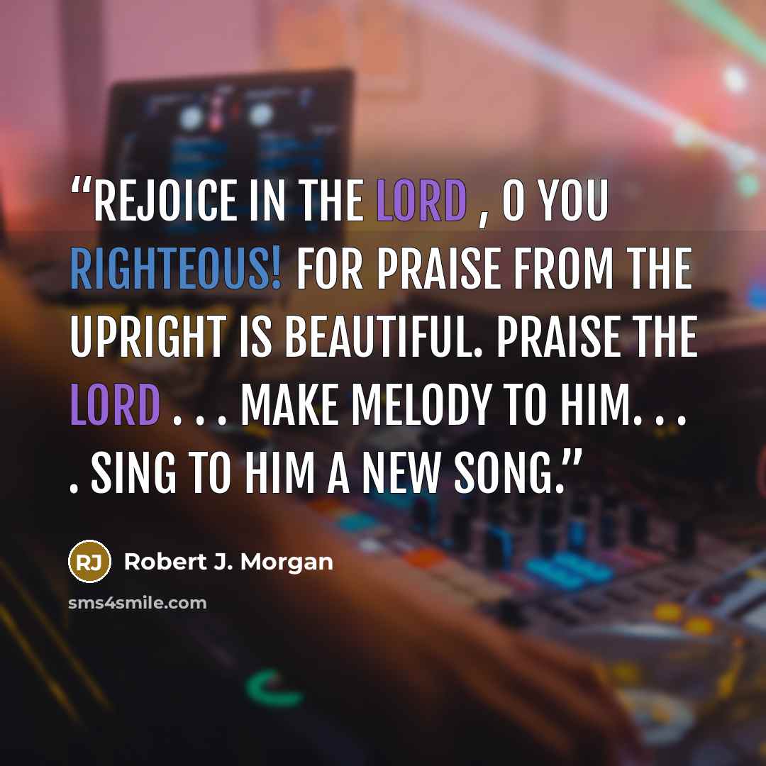 “Rejoice in the LORD , O you righteous! For praise from the upright is beautiful. Praise the Lord . . . make melody to Him. . . . Sing to Him a new song.” quote by Robert J. Morgan