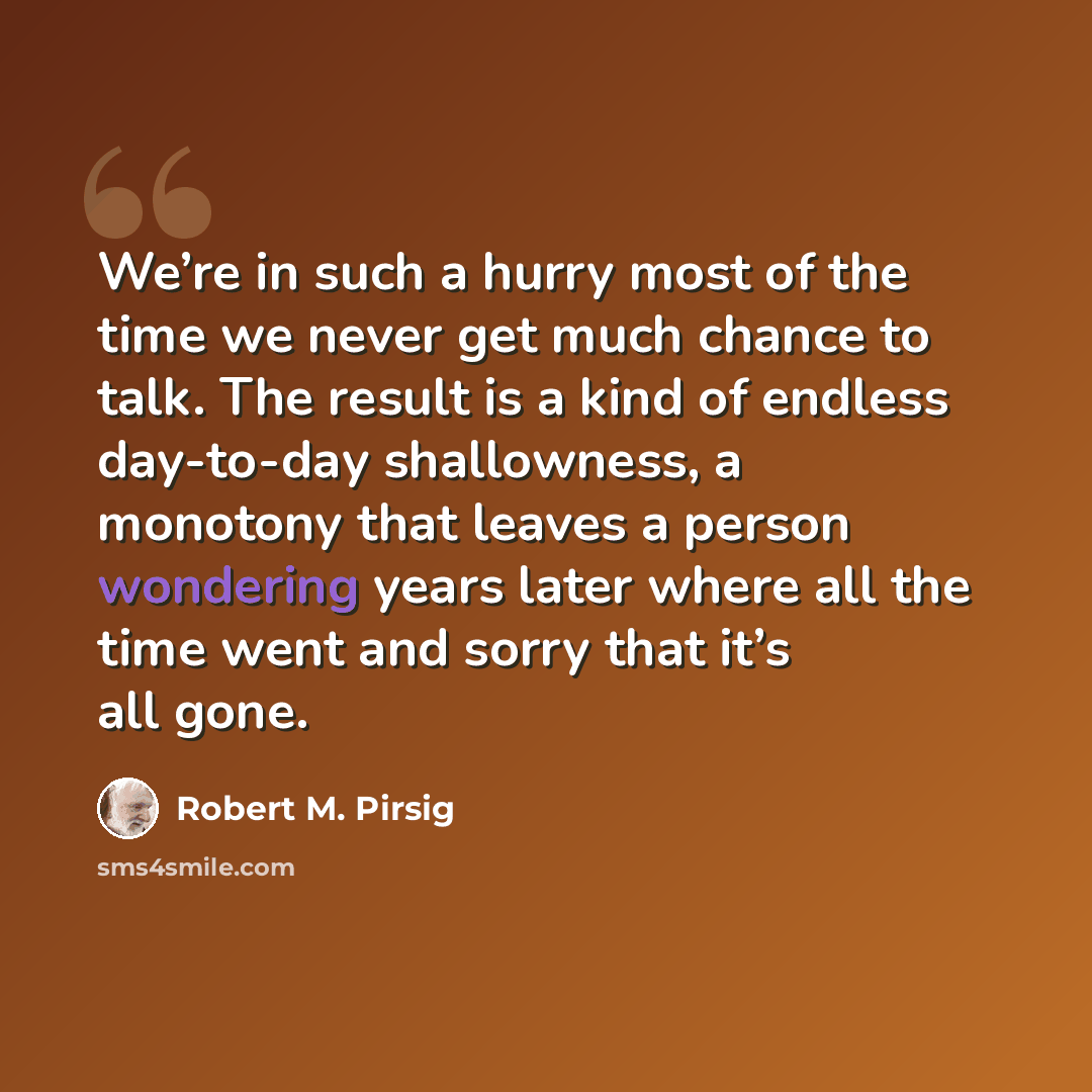 “We’re in such a hurry most of the time we never get much chance to talk. The result is a kind of endless day-to-day shallowness, a monotony that leaves a person wondering years later where all the time went and sorry that it’s all gone.” quote by Robert M. Pirsig