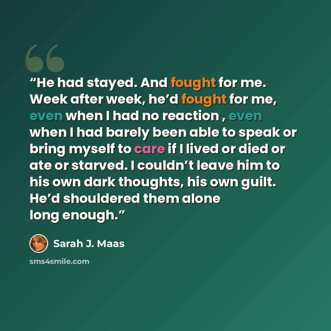 “He had stayed. And fought for me. Week after week, he’d fought for me, even when I had no reaction , even when I had barely been able to speak or bring myself to care if I lived or died or ate or starved. I couldn’t leave him to his own dark thoughts, his own guilt. He’d shouldered them alone long…” quote by Sarah J. Maas