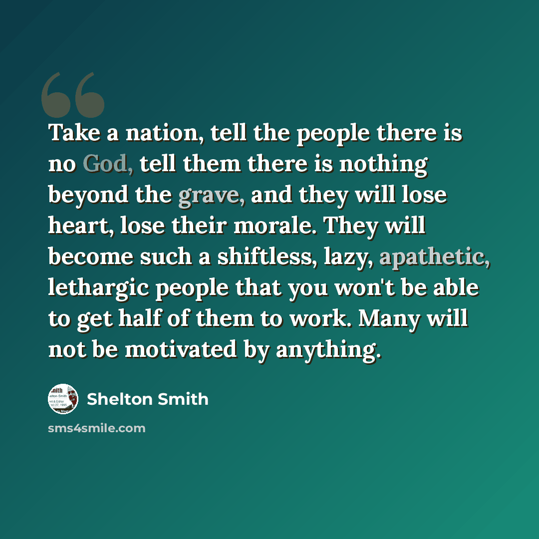“Take a nation, tell the people there is no God, tell them there is nothing beyond the grave, and they will lose heart, lose their morale. They will become such a shiftless, lazy, apathetic, lethargic people that you won't be able to get half of them to work. Many will not be motivated by anything.” quote by Shelton Smith