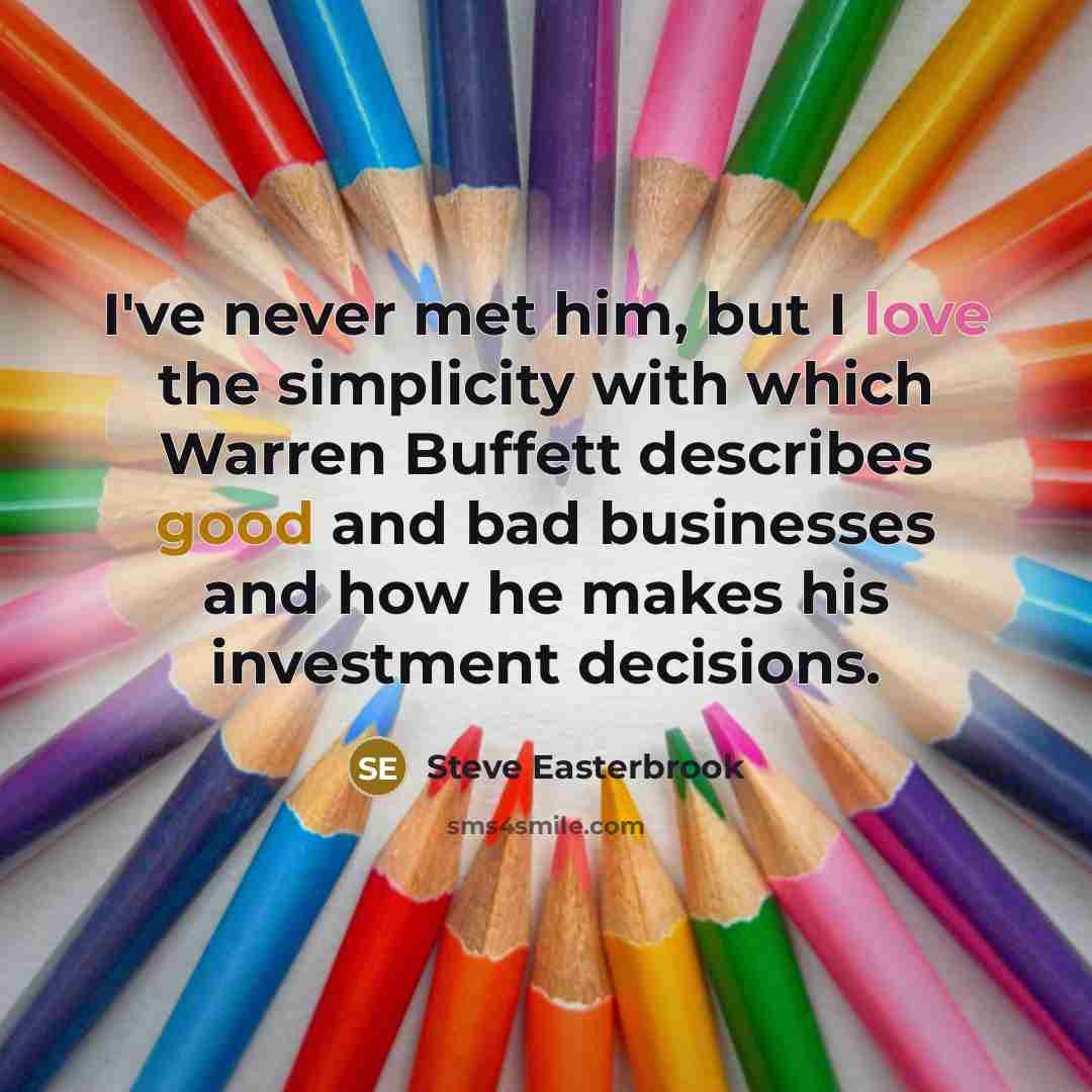 “I've never met him, but I love the simplicity with which Warren Buffett describes good and bad businesses and how he makes his investment decisions.” quote by Steve Easterbrook