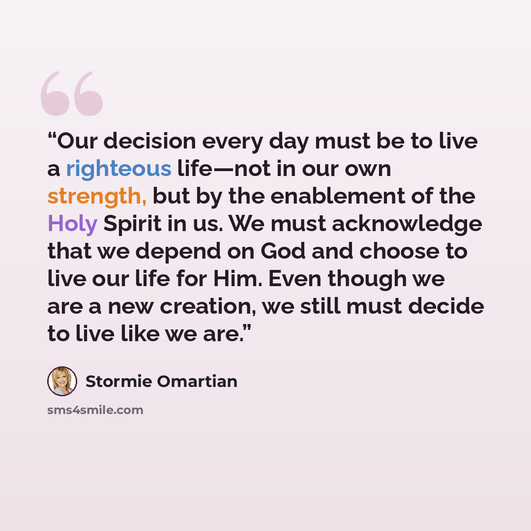 “Our decision every day must be to live a righteous life—not in our own strength, but by the enablement of the Holy Spirit in us. We must acknowledge that we depend on God and choose to live our life for Him. Even though we are a new creation, we still must decide to live like we are.” quote by Stormie Omartian