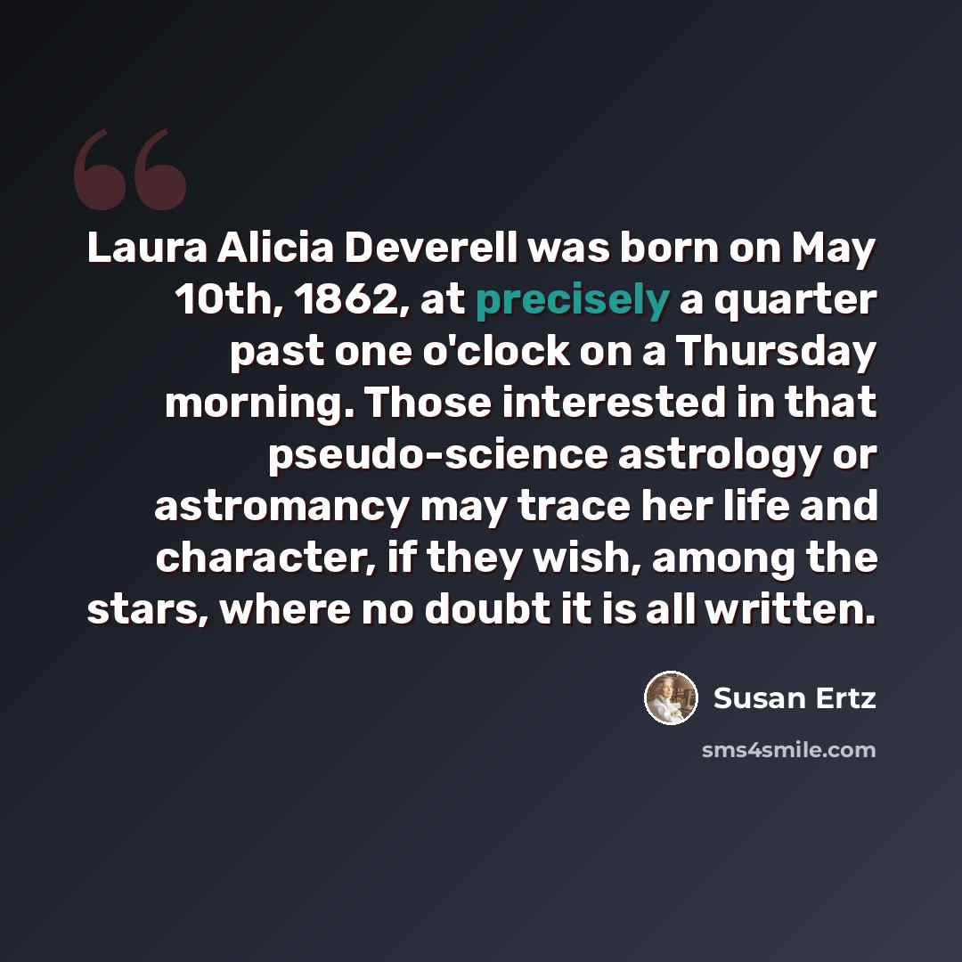 “Laura Alicia Deverell was born on May 10th, 1862, at precisely a quarter past one o'clock on a Thursday morning. Those interested in that pseudo-science astrology or astromancy may trace her life and character, if they wish, among the stars, where no doubt it is all written.” quote by Susan Ertz