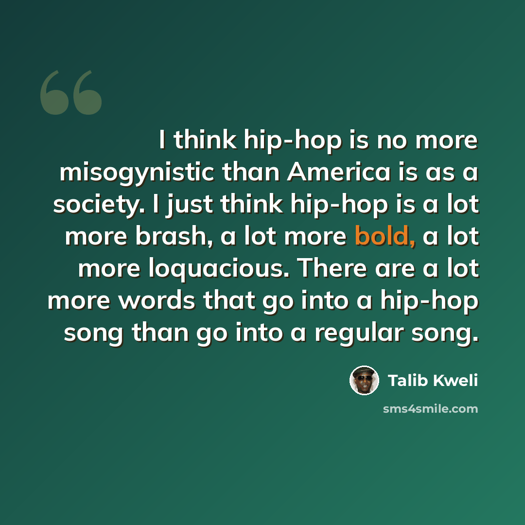 “I think hip-hop is no more misogynistic than America is as a society. I just think hip-hop is a lot more brash, a lot more bold, a lot more loquacious. There are a lot more words that go into a hip-hop song than go into a regular song.” quote by Talib Kweli