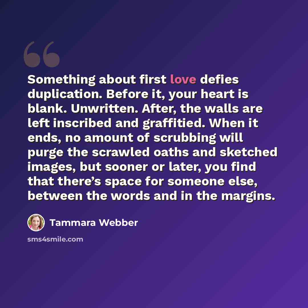 “Something about first love defies duplication. Before it, your heart is blank. Unwritten. After, the walls are left inscribed and graffitied. When it ends, no amount of scrubbing will purge the scrawled oaths and sketched images, but sooner or later, you find that there’s space for someone else…” quote by Tammara Webber