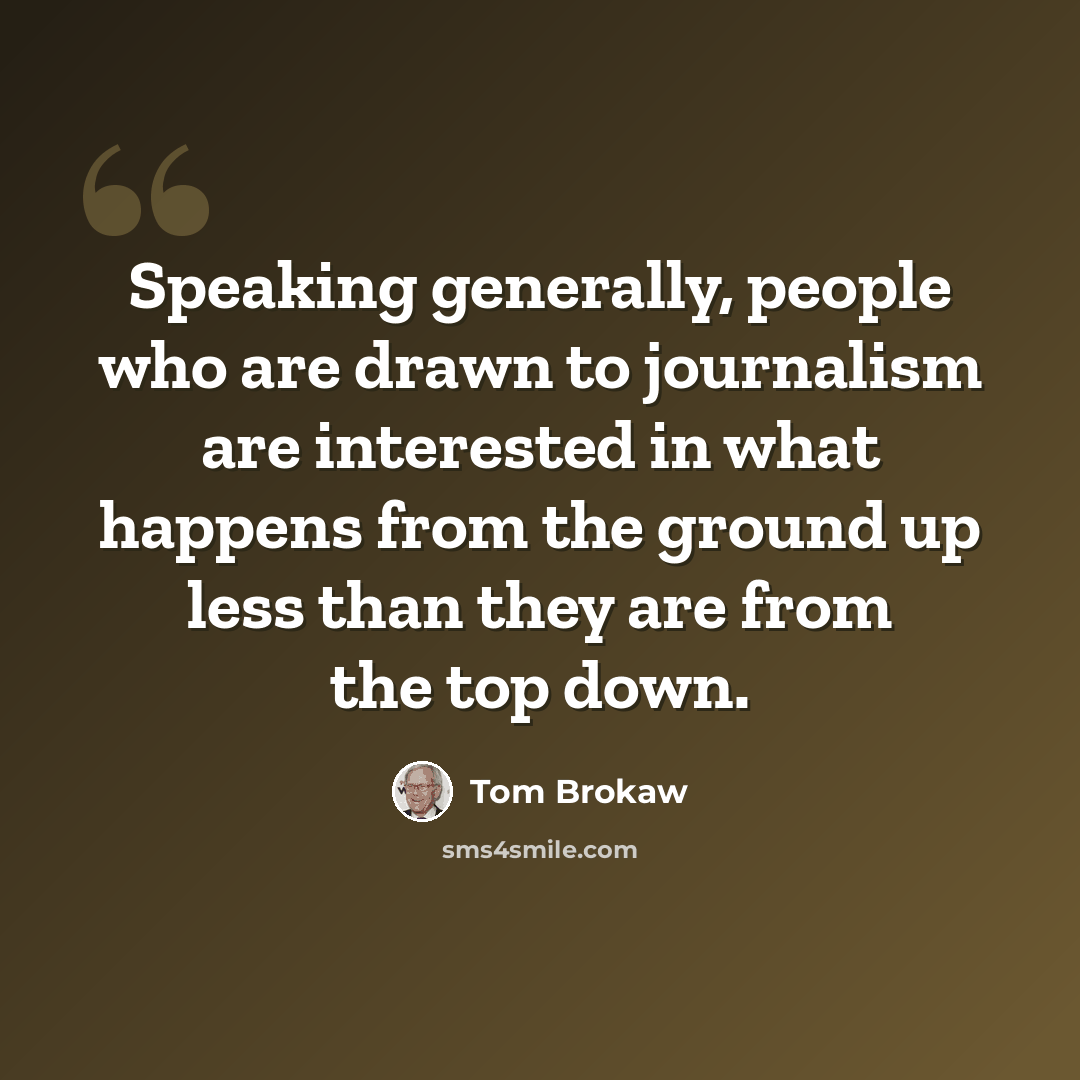 “Speaking generally, people who are drawn to journalism are interested in what happens from the ground up less than they are from the top down.” quote by Tom Brokaw