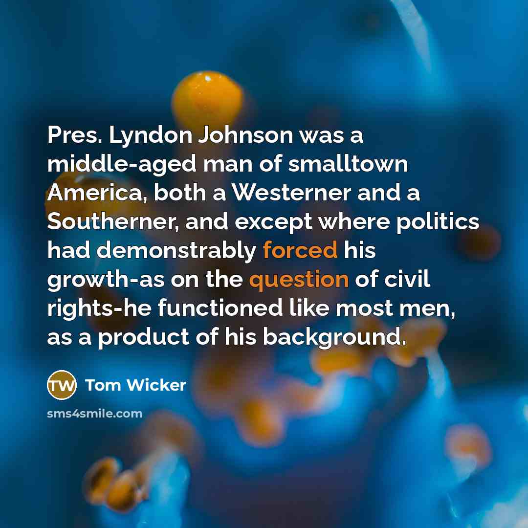 “Pres. Lyndon Johnson was a middle-aged man of smalltown America, both a Westerner and a Southerner, and except where politics had demonstrably forced his growth-as on the question of civil rights-he functioned like most men, as a product of his background.” quote by Tom Wicker