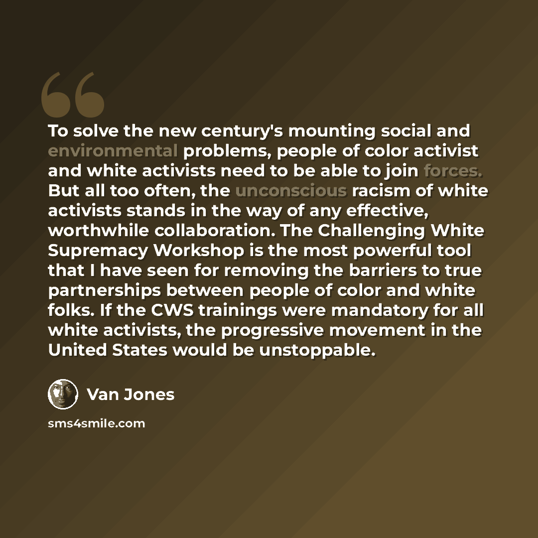 “To solve the new century's mounting social and environmental problems, people of color activist and white activists need to be able to join forces. But all too often, the unconscious racism of white activists stands in the way of any effective, worthwhile collaboration. The Challenging White…” quote by Van Jones